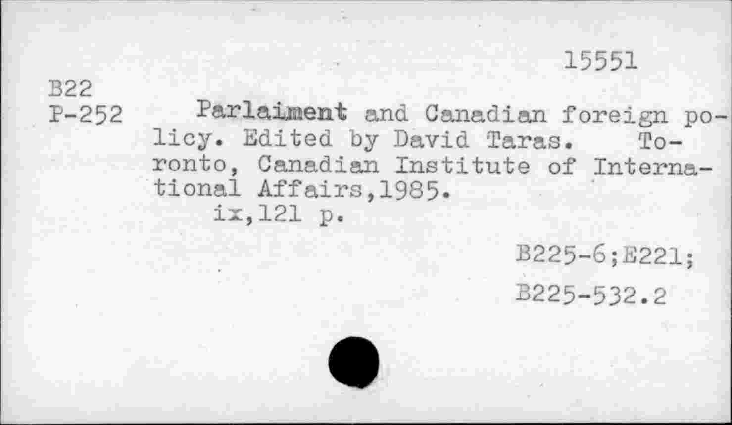 ﻿B22 P-252
15551
Parlaiiaent and Canadian foreign po licy. Edited by David Taras. Toronto, Canadian Institute of International Affairs,1985» ix,121 p.
B225-6;E221;
B225-532.2